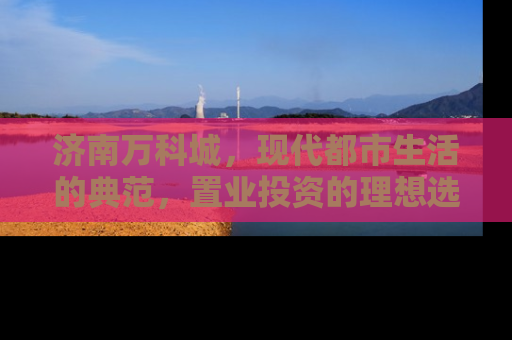 济南万科城，现代都市生活的典范，置业投资的理想选择