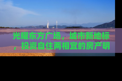光耀东方广场，城市新地标，投资自住两相宜的房产明珠
