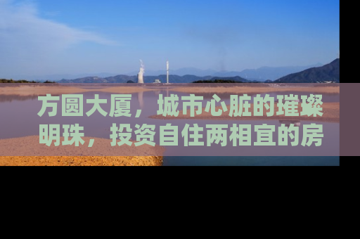 方圆大厦，城市心脏的璀璨明珠，投资自住两相宜的房产新选择