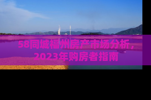58同城福州房产市场分析，2023年购房者指南
