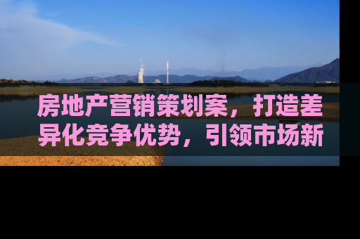 房地产营销策划案，打造差异化竞争优势，引领市场新趋势