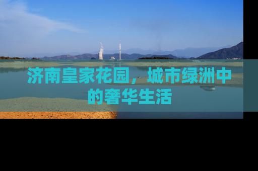 济南皇家花园，城市绿洲中的奢华生活