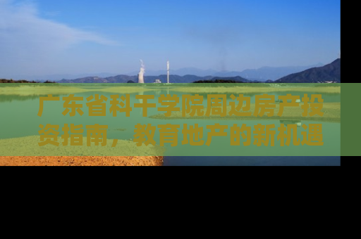 广东省科干学院周边房产投资指南，教育地产的新机遇