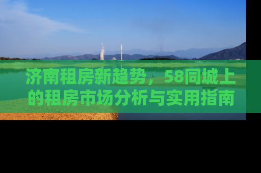 济南租房新趋势，58同城上的租房市场分析与实用指南