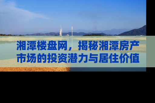 湘潭楼盘网，揭秘湘潭房产市场的投资潜力与居住价值