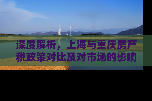 深度解析，上海与重庆房产税政策对比及对市场的影响