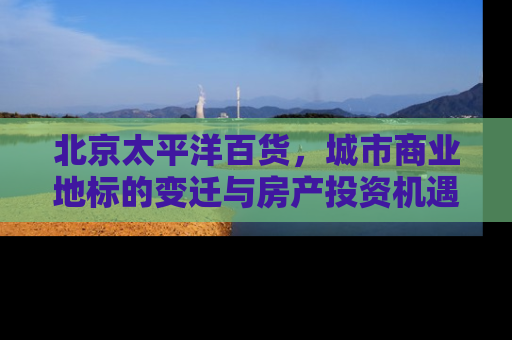 北京太平洋百货，城市商业地标的变迁与房产投资机遇