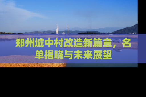 郑州城中村改造新篇章，名单揭晓与未来展望
