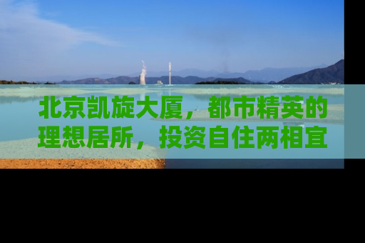 北京凯旋大厦，都市精英的理想居所，投资自住两相宜的房产明珠