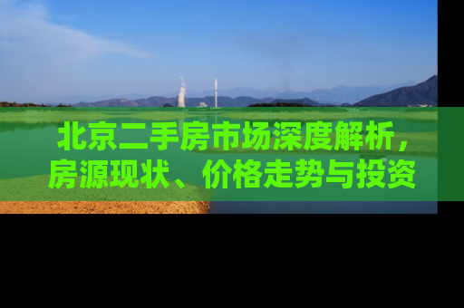 北京二手房市场深度解析，房源现状、价格走势与投资指南