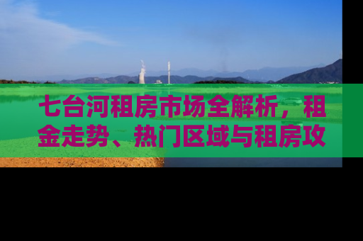 七台河租房市场全解析，租金走势、热门区域与租房攻略