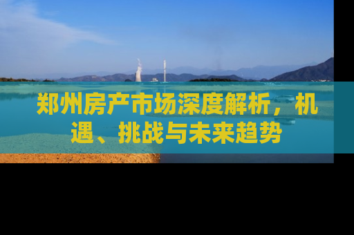 郑州房产市场深度解析，机遇、挑战与未来趋势