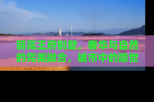 丽高王府别墅，奢华与自然的完美融合，城市中的隐世桃源