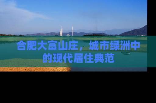 合肥大富山庄，城市绿洲中的现代居住典范