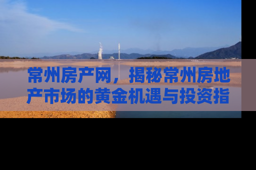 常州房产网，揭秘常州房地产市场的黄金机遇与投资指南