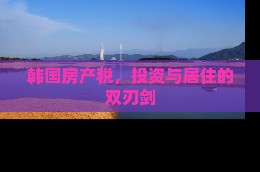 韩国房产税，投资与居住的双刃剑