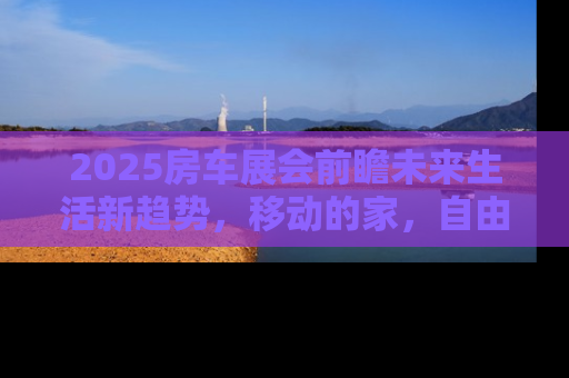 2025房车展会前瞻未来生活新趋势，移动的家，自由的旅行