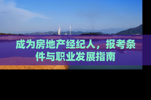 成为房地产经纪人，报考条件与职业发展指南