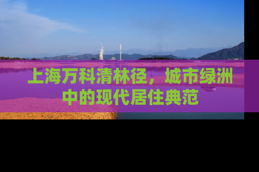 上海万科清林径，城市绿洲中的现代居住典范