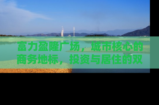 富力盈隆广场，城市核心的商务地标，投资与居住的双重价值