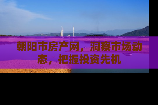 朝阳市房产网，洞察市场动态，把握投资先机