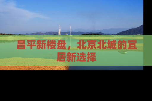 昌平新楼盘，北京北城的宜居新选择