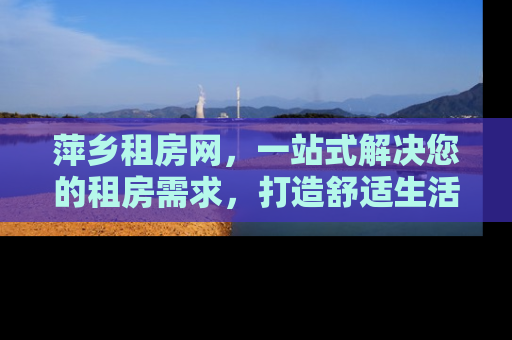 萍乡租房网，一站式解决您的租房需求，打造舒适生活新体验