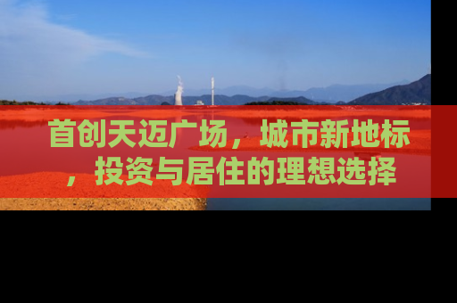 首创天迈广场，城市新地标，投资与居住的理想选择