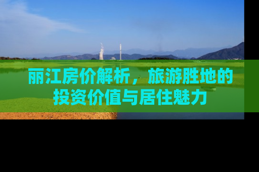 丽江房价解析，旅游胜地的投资价值与居住魅力