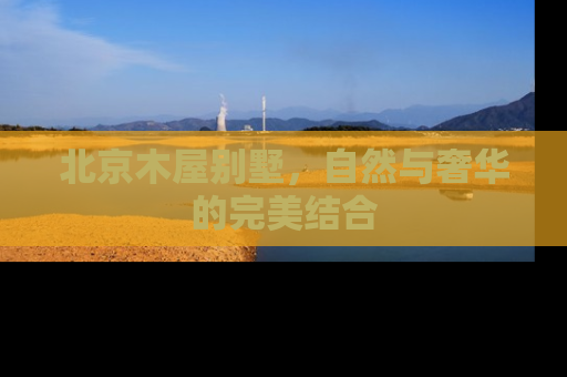 北京木屋别墅，自然与奢华的完美结合