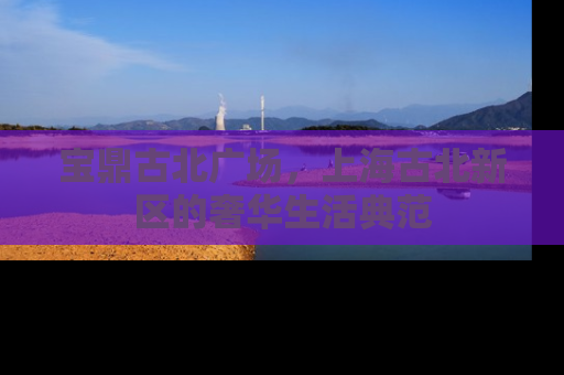 宝鼎古北广场，上海古北新区的奢华生活典范